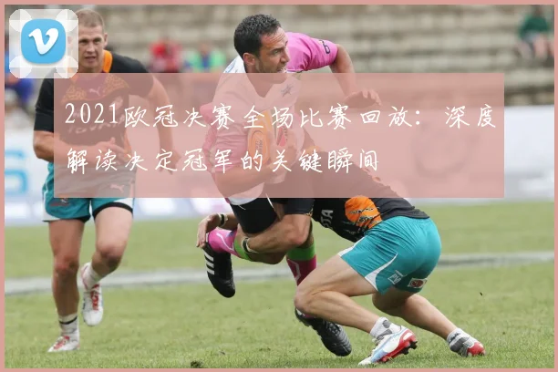 2021欧冠决赛全场比赛回放：深度解读决定冠军的关键瞬间