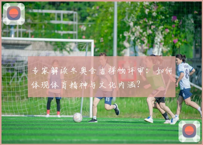 专家解读冬奥会吉祥物评审：如何体现体育精神与文化内涵？