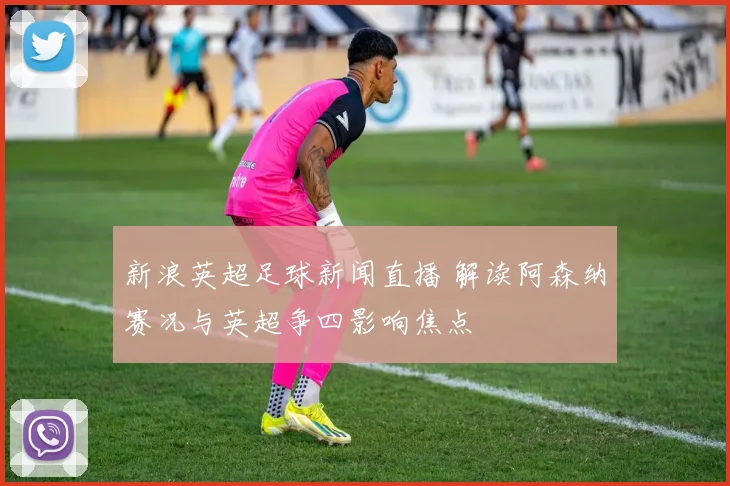 新浪英超足球新闻直播 解读阿森纳赛况与英超争四影响焦点