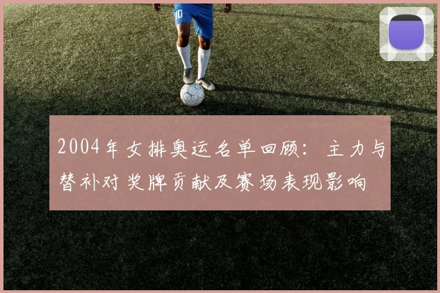 2004年女排奥运名单回顾：主力与替补对奖牌贡献及赛场表现影响