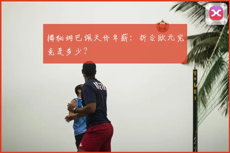 揭秘姆巴佩天价年薪：折合欧元究竟是多少？