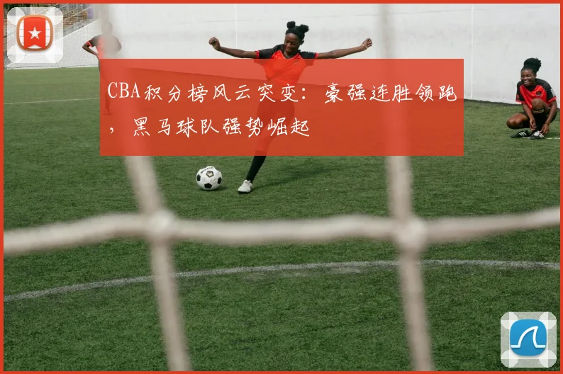 CBA积分榜风云突变:豪强连胜领跑,黑马球队强势崛起