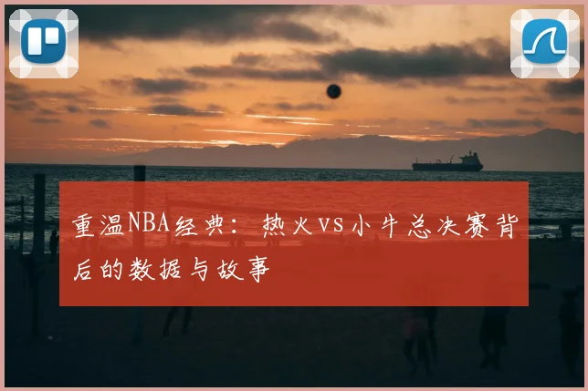 重温NBA经典：热火vs小牛总决赛背后的数据与故事