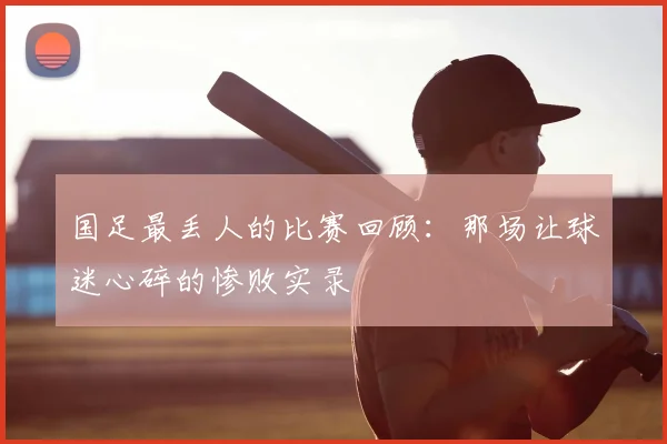 国足最丢人的比赛回顾：那场让球迷心碎的惨败实录