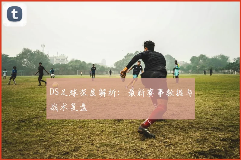 DS足球深度解析:最新赛事数据与战术复盘