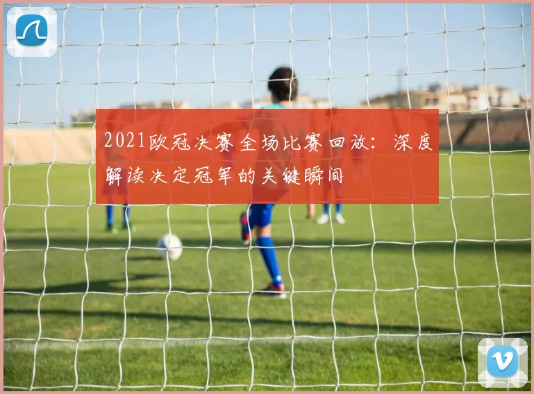 2021欧冠决赛全场比赛回放：深度解读决定冠军的关键瞬间