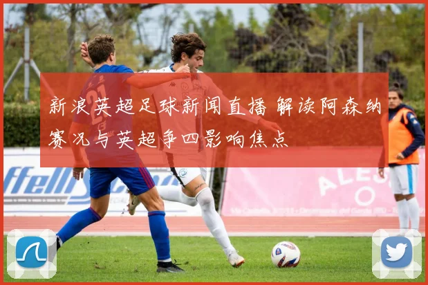 新浪英超足球新闻直播 解读阿森纳赛况与英超争四影响焦点