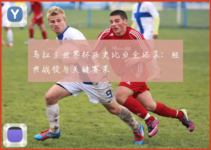 乌拉圭世界杯历史比分全记录：经典战役与关键赛果