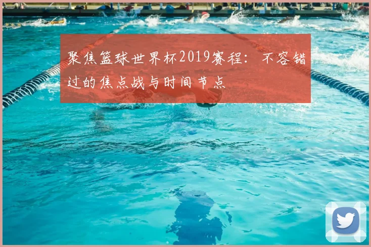 聚焦篮球世界杯2019赛程：不容错过的焦点战与时间节点
