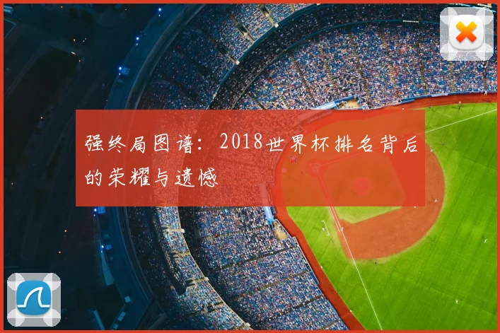 强终局图谱:2018世界杯排名背后的荣耀与遗憾