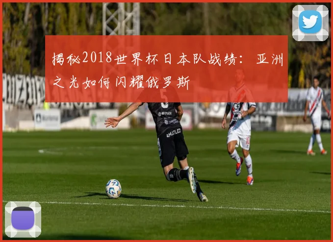 揭秘2018世界杯日本队战绩：亚洲之光如何闪耀俄罗斯