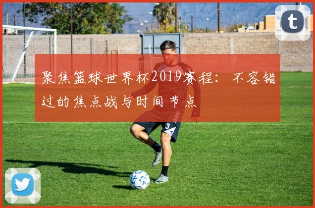 聚焦篮球世界杯2019赛程：不容错过的焦点战与时间节点
