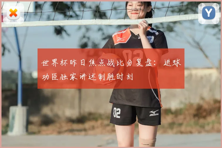 世界杯昨日焦点战比分复盘:进球功臣独家讲述制胜时刻