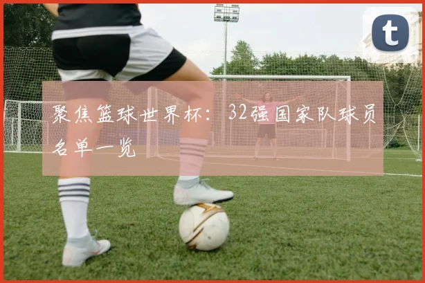 聚焦篮球世界杯：32强国家队球员名单一览