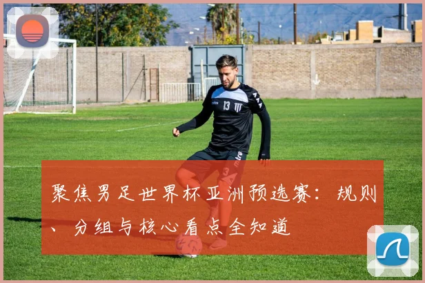 聚焦男足世界杯亚洲预选赛：规则、分组与核心看点全知道