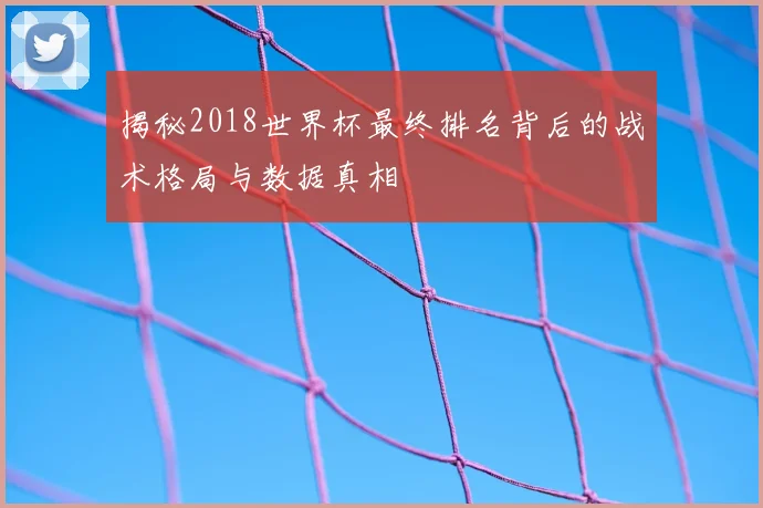 揭秘2018世界杯最终排名背后的战术格局与数据真相