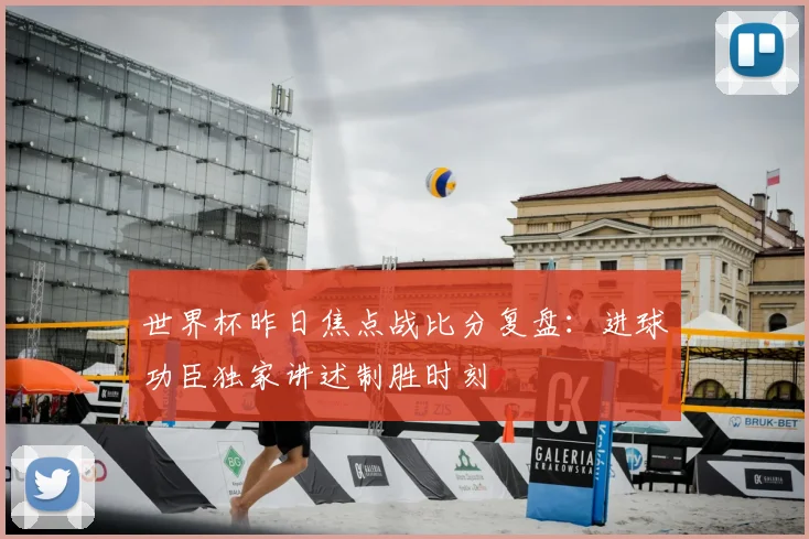 世界杯昨日焦点战比分复盘：进球功臣独家讲述制胜时刻