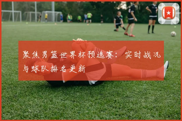 聚焦男篮世界杯预选赛：实时战况与球队排名更新